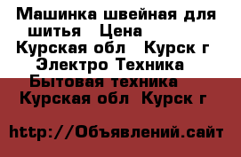 Машинка швейная для шитья › Цена ­ 4 000 - Курская обл., Курск г. Электро-Техника » Бытовая техника   . Курская обл.,Курск г.